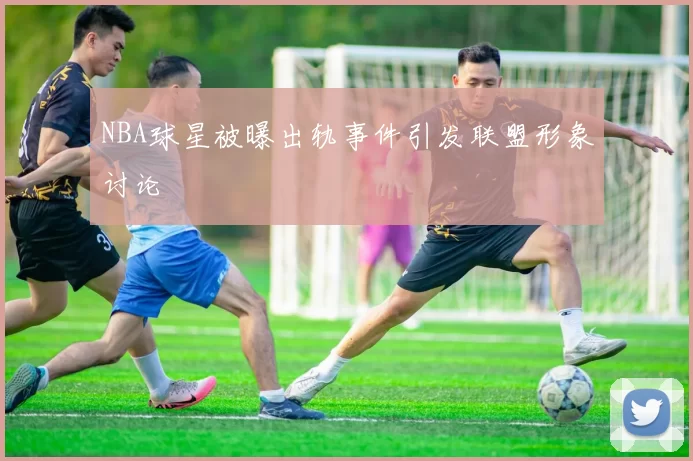 NBA球星被曝出轨事件引发联盟形象讨论