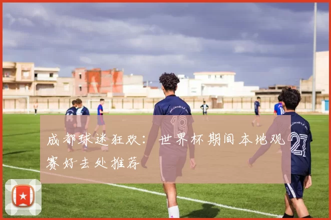 成都球迷狂欢:世界杯期间本地观赛好去处推荐