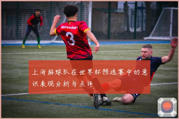 上海排球队在世界杯预选赛中的意识表现分析与点评