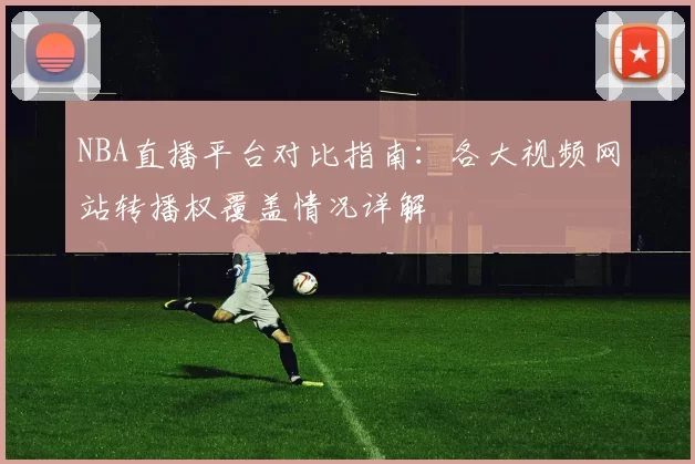 NBA直播平台对比指南:各大视频网站转播权覆盖情况详解