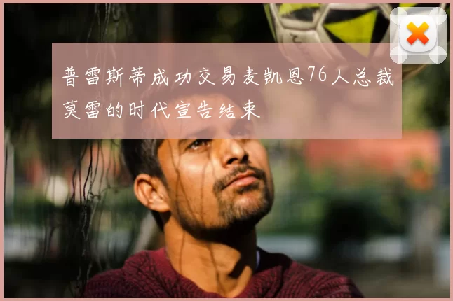 普雷斯蒂成功交易麦凯恩76人总裁莫雷的时代宣告结束