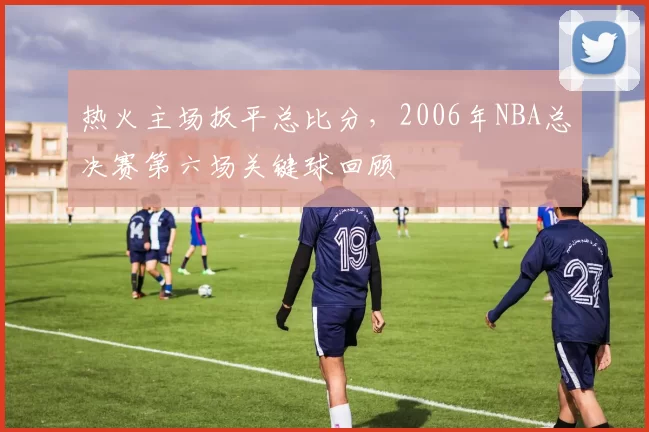 热火主场扳平总比分,2006年NBA总决赛第六场关键球回顾