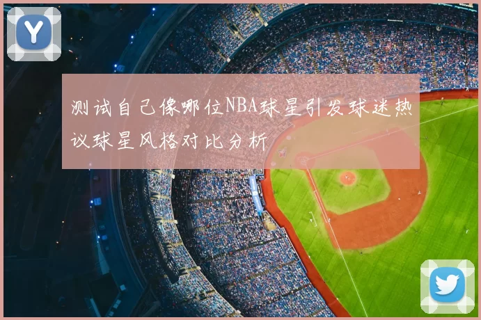 测试自己像哪位NBA球星引发球迷热议球星风格对比分析