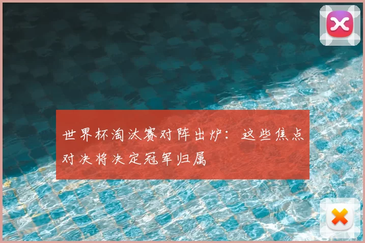 世界杯淘汰赛对阵出炉：这些焦点对决将决定冠军归属
