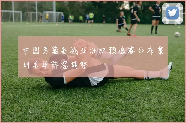 中国男篮备战亚洲杯预选赛公布集训名单阵容调整