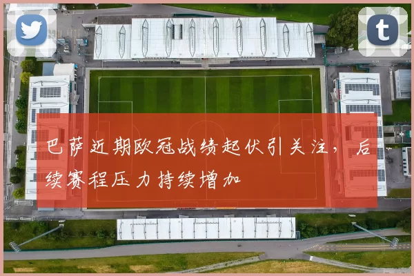 巴萨近期欧冠战绩起伏引关注，后续赛程压力持续增加