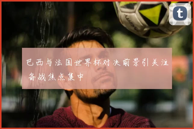 巴西与法国世界杯对决前景引关注 备战焦点集中
