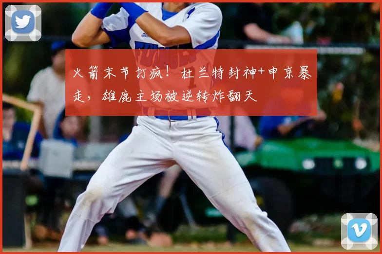 火箭末节打疯!杜兰特封神+申京暴走,雄鹿主场被逆转炸翻天