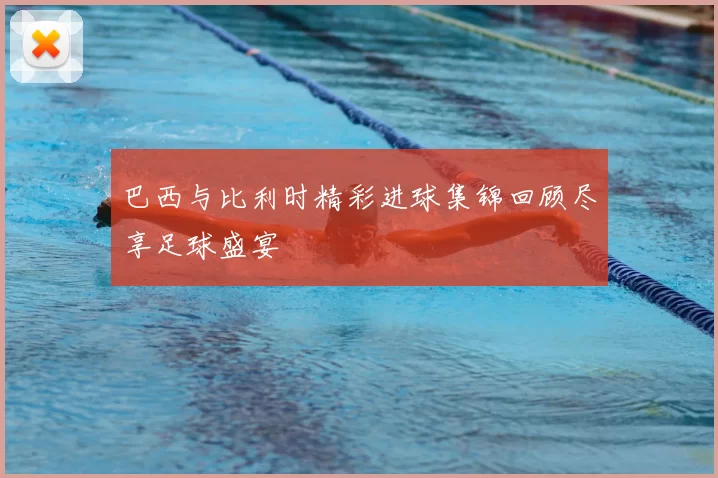 巴西与比利时精彩进球集锦回顾尽享足球盛宴