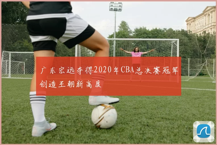 广东宏远夺得2020年CBA总决赛冠军创造王朝新高度
