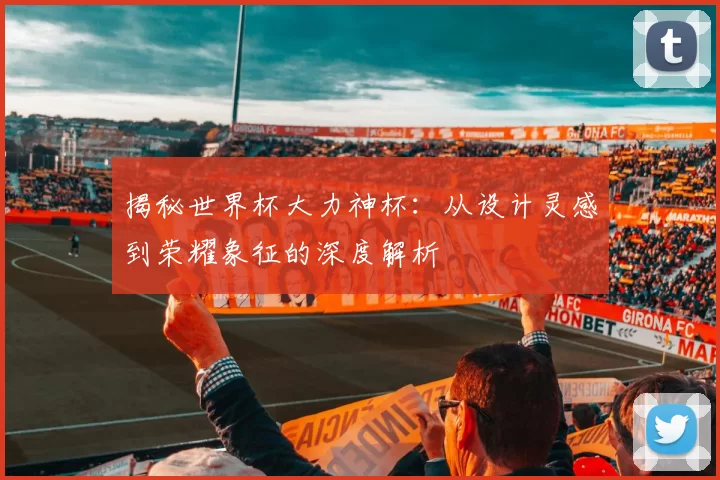 揭秘世界杯大力神杯:从设计灵感到荣耀象征的深度解析