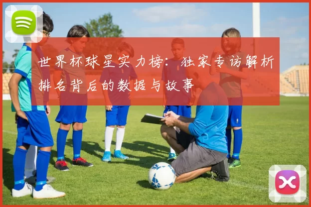 世界杯球星实力榜：独家专访解析排名背后的数据与故事