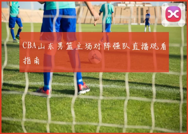 CBA山东男篮主场对阵强队直播观看指南