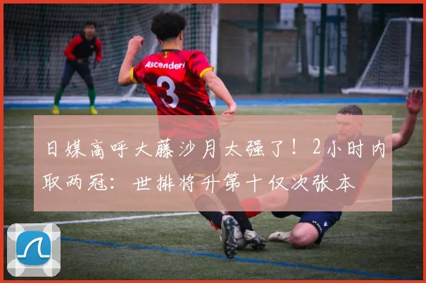 日媒高呼大藤沙月太强了！2小时内取两冠：世排将升第十仅次张本