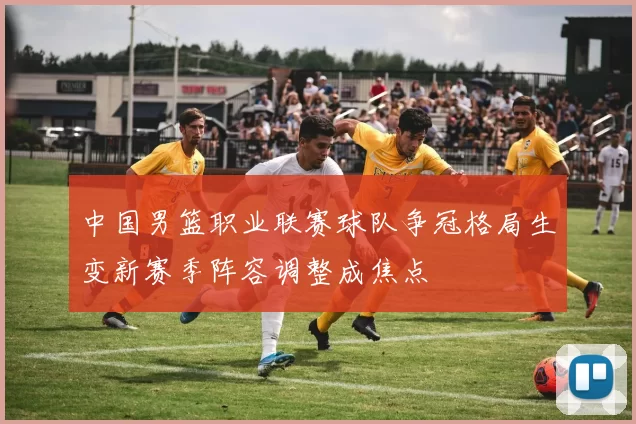 中国男篮职业联赛球队争冠格局生变新赛季阵容调整成焦点