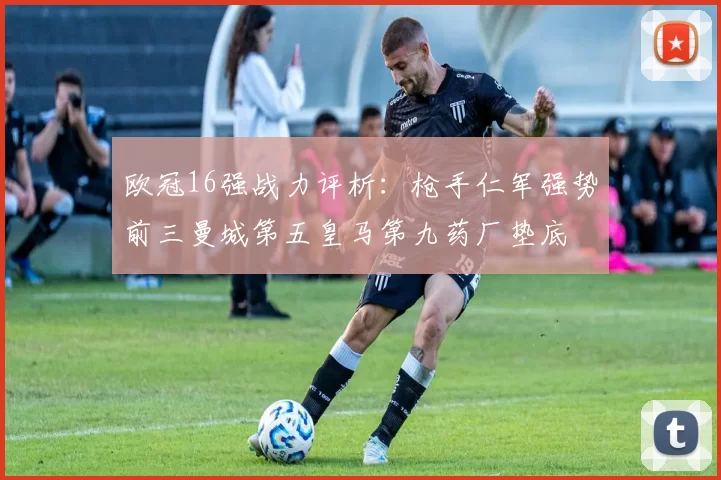 欧冠16强战力评析：枪手仁军强势前三曼城第五皇马第九药厂垫底