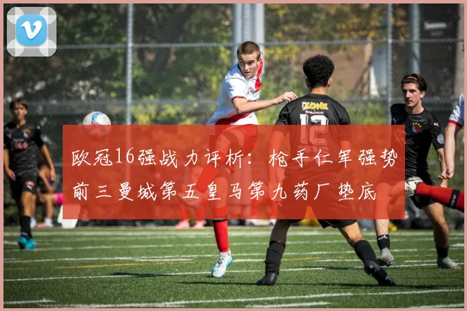 欧冠16强战力评析：枪手仁军强势前三曼城第五皇马第九药厂垫底