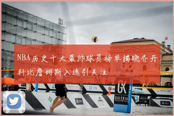 NBA历史十大最帅球员榜单揭晓乔丹科比詹姆斯入选引关注