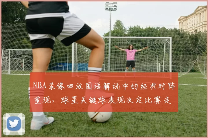 NBA录像回放国语解说中的经典对阵重现，球星关键球表现决定比赛走势