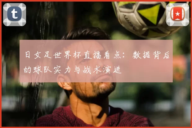 日女足世界杯直播看点：数据背后的球队实力与战术演进