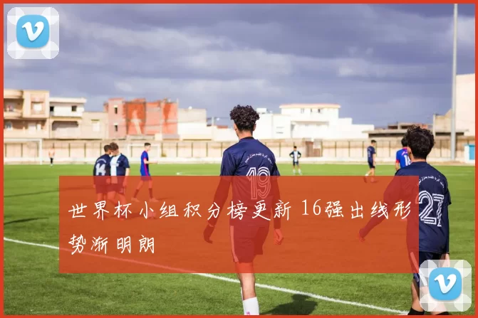 世界杯小组积分榜更新 16强出线形势渐明朗
