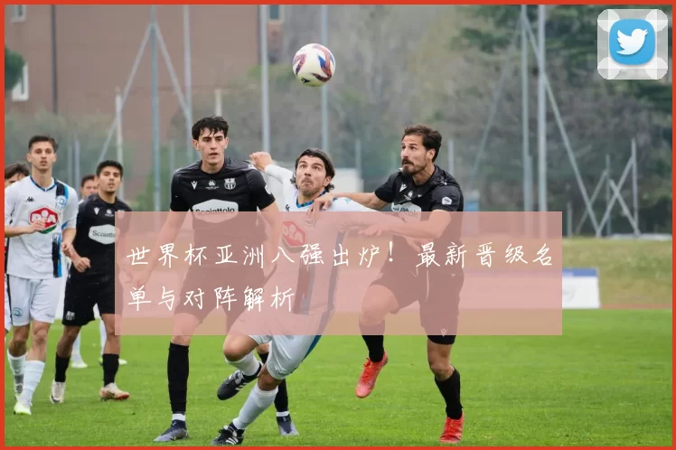 世界杯亚洲八强出炉!最新晋级名单与对阵解析