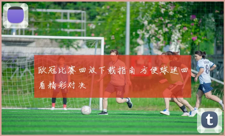 欧冠比赛回放下载指南 方便球迷回看精彩对决