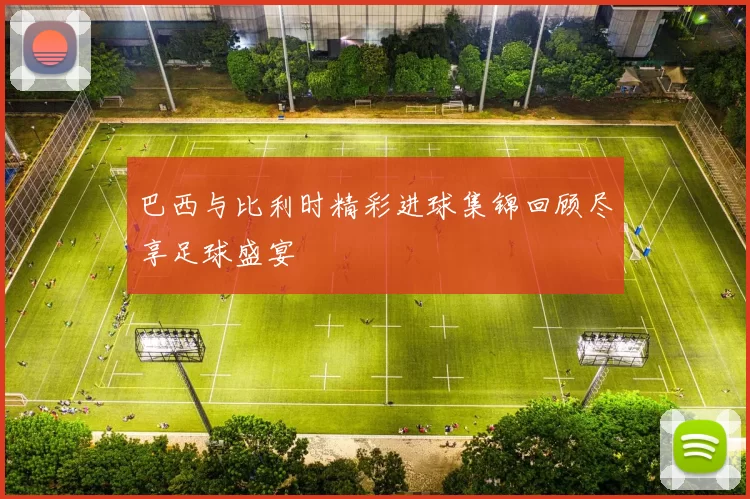 巴西与比利时精彩进球集锦回顾尽享足球盛宴