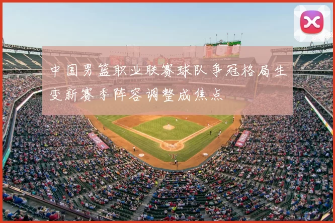 中国男篮职业联赛球队争冠格局生变新赛季阵容调整成焦点