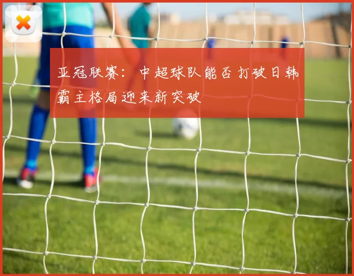 亚冠联赛：中超球队能否打破日韩霸主格局迎来新突破