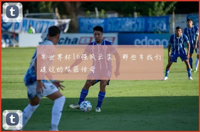 年世界杯16强风云录:那些年我们追过的绿茵传奇