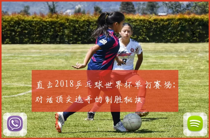 直击2018乒乓球世界杯单打赛场：对话顶尖选手的制胜秘诀