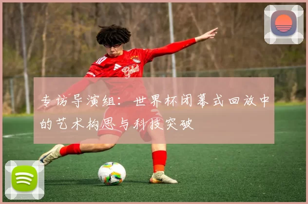 专访导演组:世界杯闭幕式回放中的艺术构思与科技突破