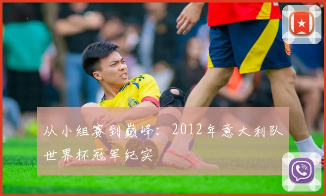 从小组赛到巅峰:2012年意大利队世界杯冠军纪实