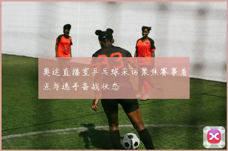 奥运直播室乒乓球采访聚焦赛事看点与选手备战状态
