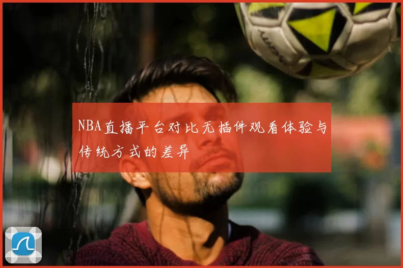 NBA直播平台对比无插件观看体验与传统方式的差异
