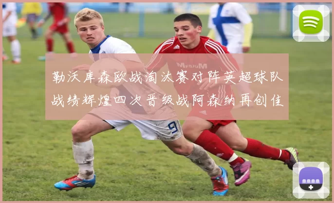 勒沃库森欧战淘汰赛对阵英超球队战绩辉煌四次晋级战阿森纳再创佳绩