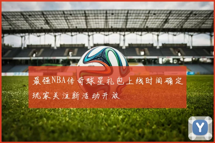 最强NBA传奇球星礼包上线时间确定玩家关注新活动开放