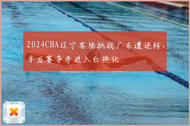 2024CBA辽宁客场挑战广东遭逆转，季后赛争夺进入白热化