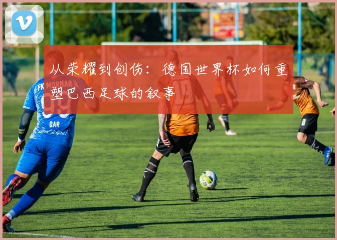 从荣耀到创伤:德国世界杯如何重塑巴西足球的叙事