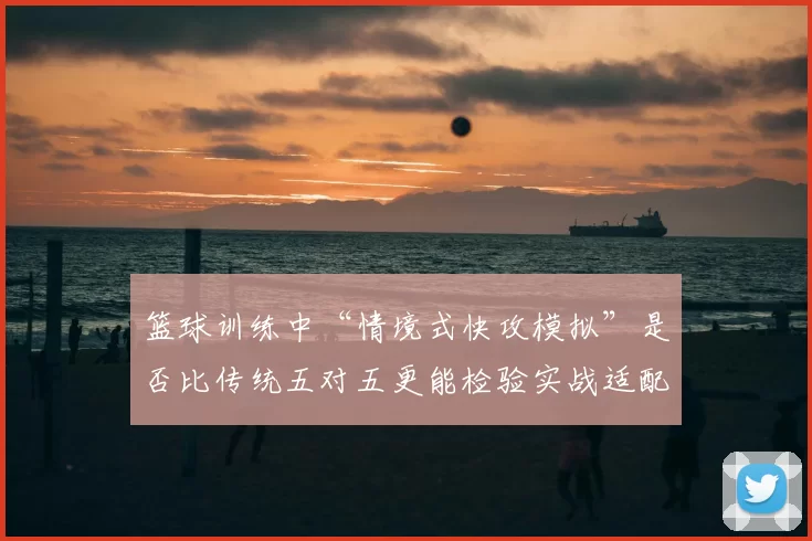 篮球训练中“情境式快攻模拟”是否比传统五对五更能检验实战适配度