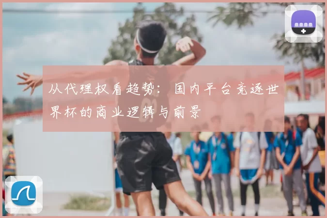 从代理权看趋势:国内平台竞逐世界杯的商业逻辑与前景