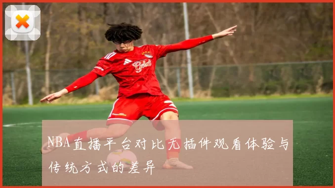 NBA直播平台对比无插件观看体验与传统方式的差异