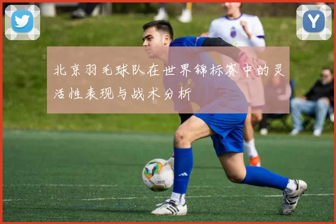 北京羽毛球队在世界锦标赛中的灵活性表现与战术分析