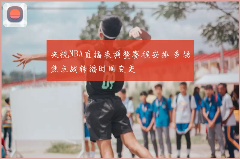 央视NBA直播表调整赛程安排 多场焦点战转播时间变更