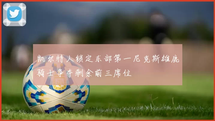 凯尔特人锁定东部第一尼克斯雄鹿骑士争夺剩余前三席位