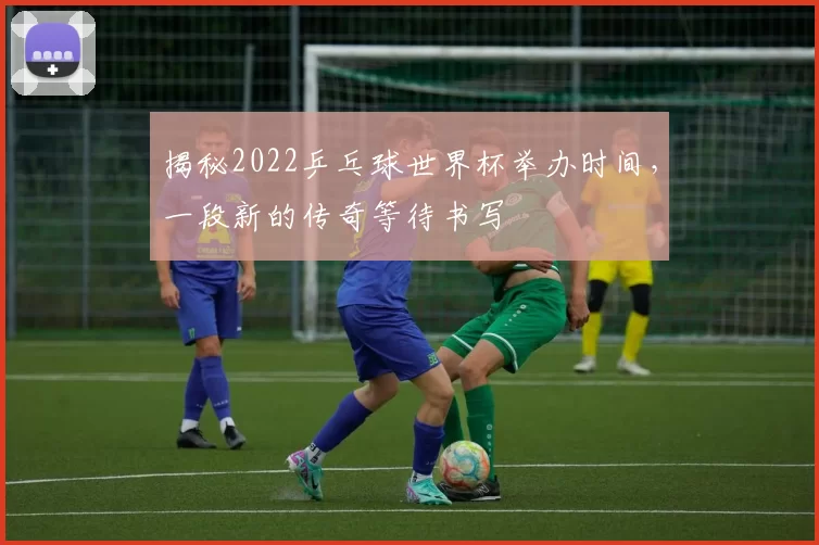 揭秘2022乒乓球世界杯举办时间,一段新的传奇等待书写