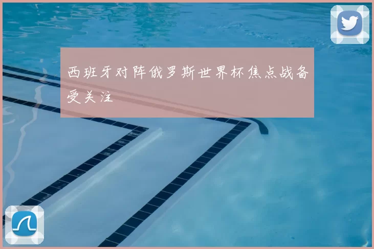 西班牙对阵俄罗斯世界杯焦点战备受关注