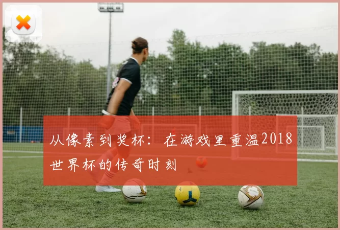 从像素到奖杯:在游戏里重温2018世界杯的传奇时刻