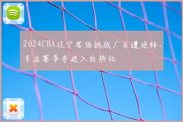 2024CBA辽宁客场挑战广东遭逆转,季后赛争夺进入白热化